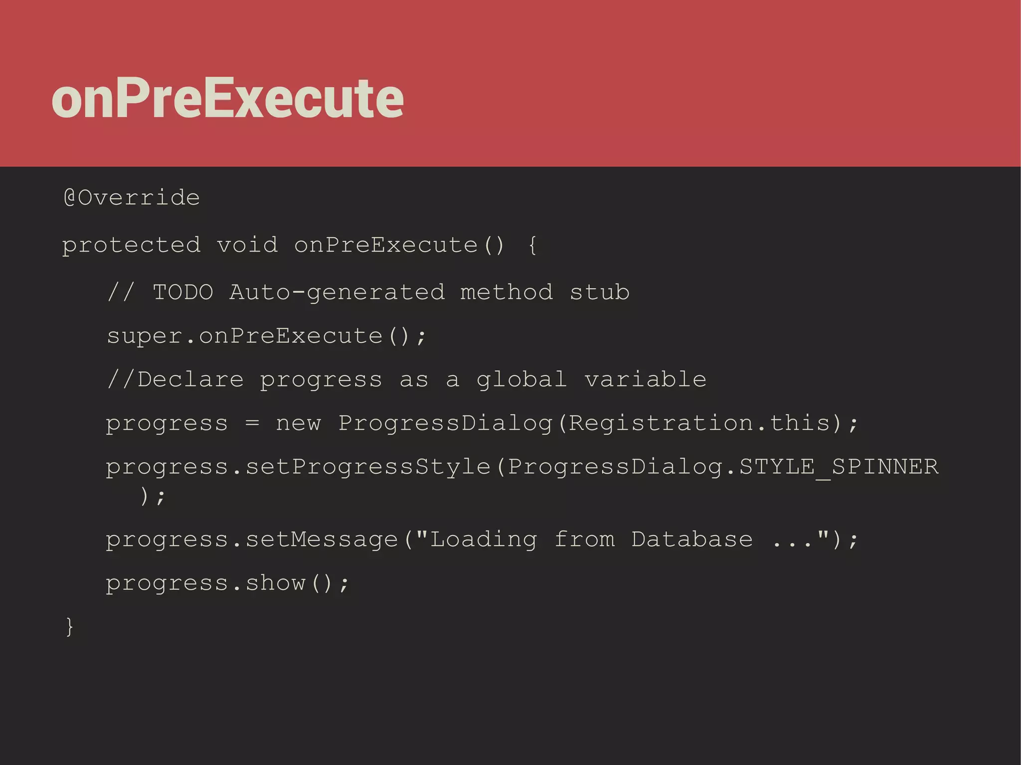 onPreExecute
@Override
protected void onPreExecute() {
// TODO Auto-generated method stub
super.onPreExecute();
//Declare progress as a global variable
progress = new ProgressDialog(Registration.this);
progress.setProgressStyle(ProgressDialog.STYLE_SPINNER
);
progress.setMessage("Loading from Database ...");
progress.show();
}

 