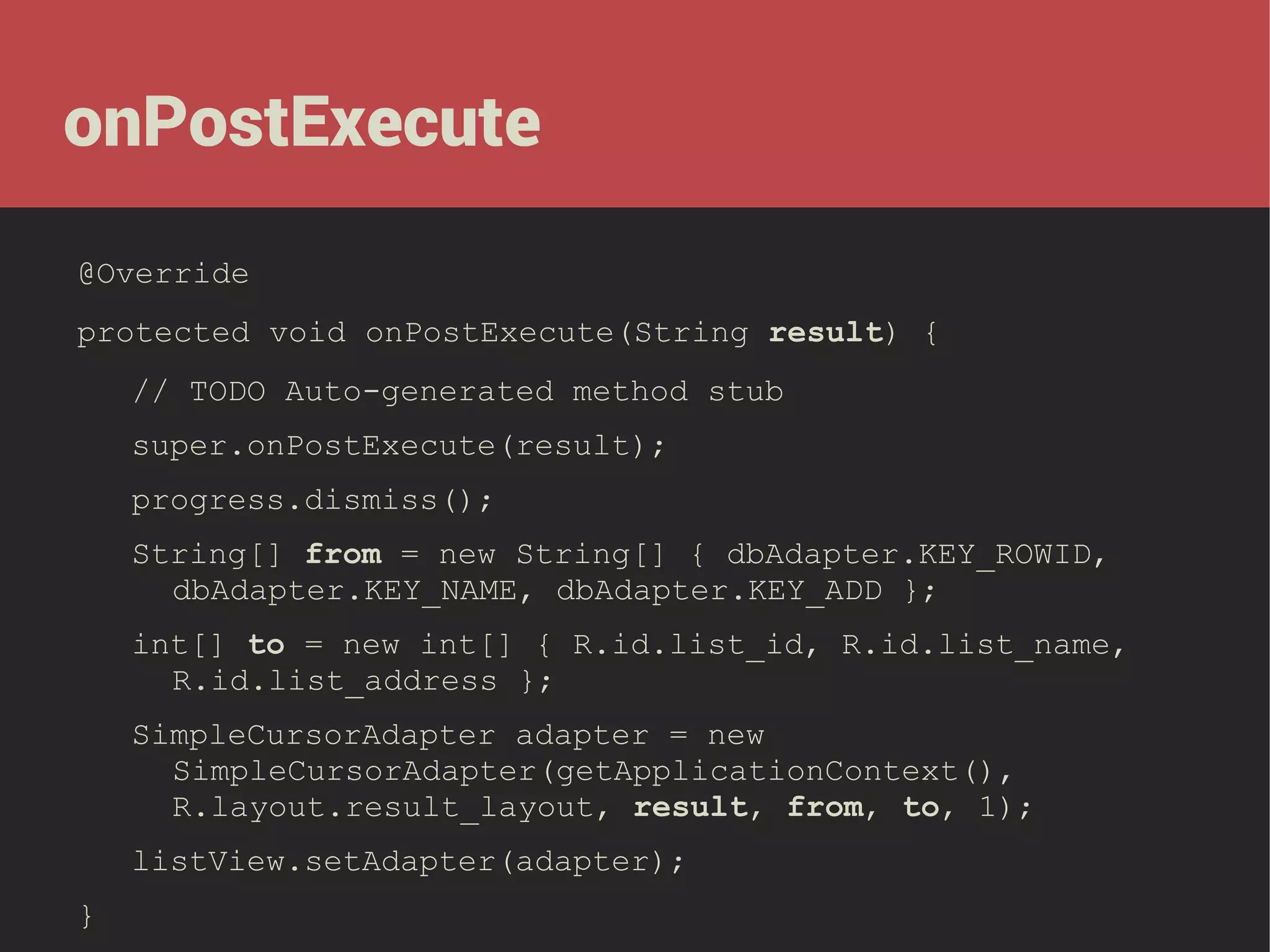 onPostExecute
@Override
protected void onPostExecute(String result) {
// TODO Auto-generated method stub
super.onPostExecute(result);
progress.dismiss();
String[] from = new String[] { dbAdapter.KEY_ROWID,
dbAdapter.KEY_NAME, dbAdapter.KEY_ADD };
int[] to = new int[] { R.id.list_id, R.id.list_name,
R.id.list_address };
SimpleCursorAdapter adapter = new
SimpleCursorAdapter(getApplicationContext(),
R.layout.result_layout, result, from, to, 1);
listView.setAdapter(adapter);
}

 