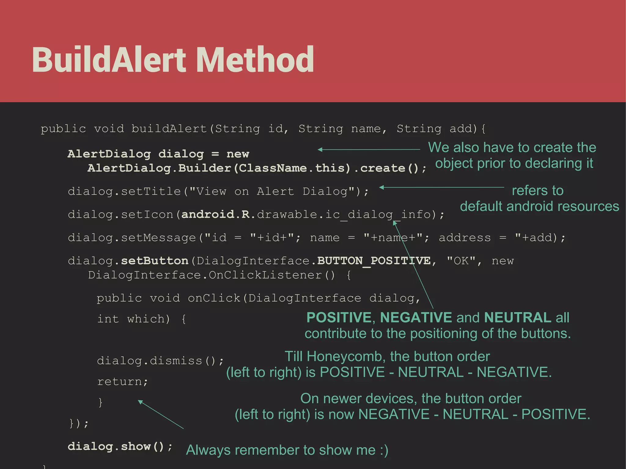BuildAlert Method
public void buildAlert(String id, String name, String add){

We also have to create the
AlertDialog dialog = new
AlertDialog.Builder(ClassName.this).create(); object prior to declaring it
refers to
default android resources
dialog.setIcon(android.R.drawable.ic_dialog_info);
dialog.setTitle("View on Alert Dialog");

dialog.setMessage("id = "+id+"; name = "+name+"; address = "+add);
dialog.setButton(DialogInterface.BUTTON_POSITIVE, "OK", new
DialogInterface.OnClickListener() {
public void onClick(DialogInterface dialog,
int which) {
dialog.dismiss();
return;
}
});

POSITIVE, NEGATIVE and NEUTRAL all
contribute to the positioning of the buttons.
Till Honeycomb, the button order
(left to right) is POSITIVE - NEUTRAL - NEGATIVE.
On newer devices, the button order
(left to right) is now NEGATIVE - NEUTRAL - POSITIVE.

dialog.show(); Always remember to show me :)

 