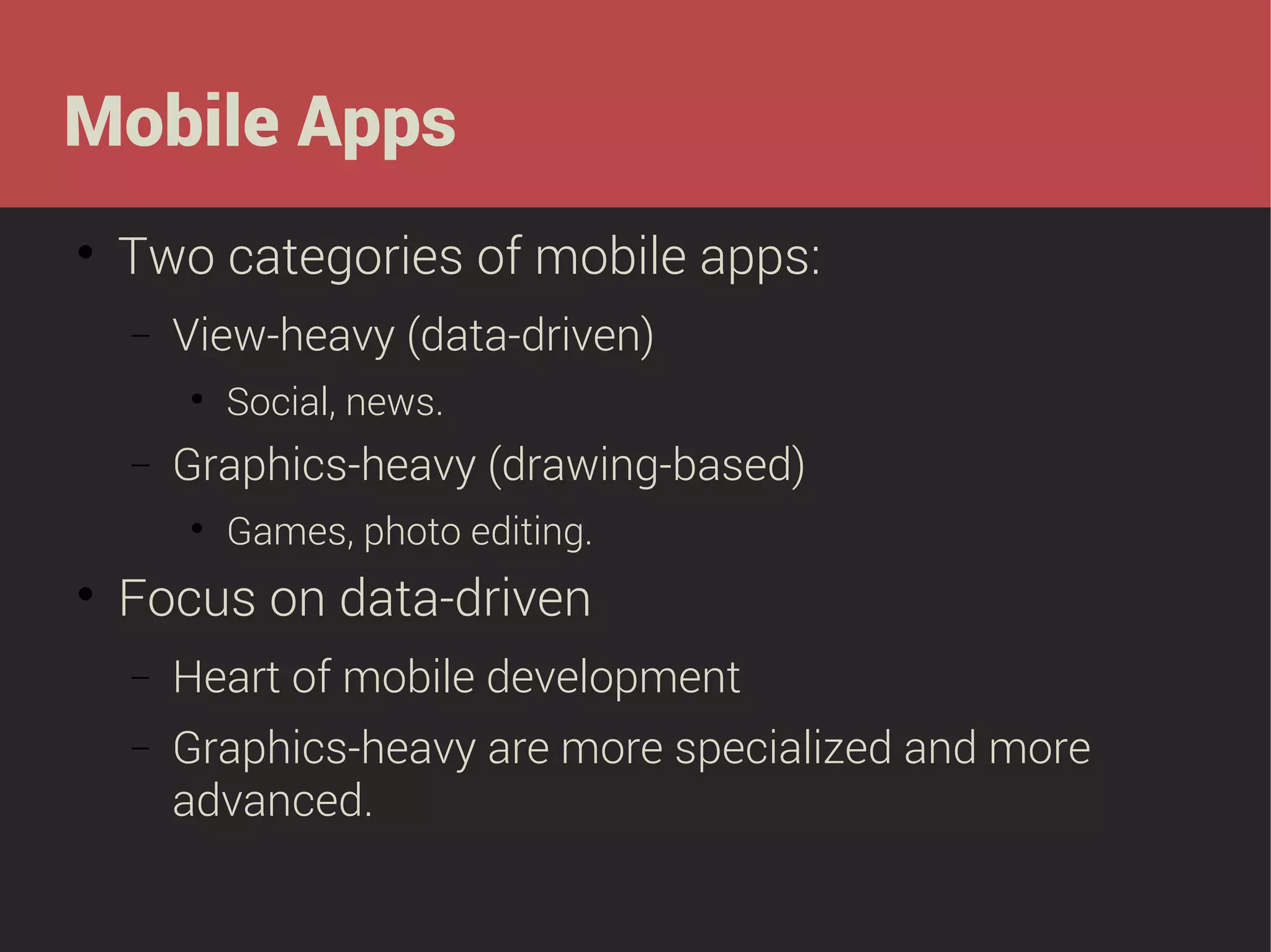 Mobile Apps


Two categories of mobile apps:
−

View-heavy (data-driven)


−

Graphics-heavy (drawing-based)




Social, news.
Games, photo editing.

Focus on data-driven
−

Heart of mobile development

−

Graphics-heavy are more specialized and more
advanced.

 