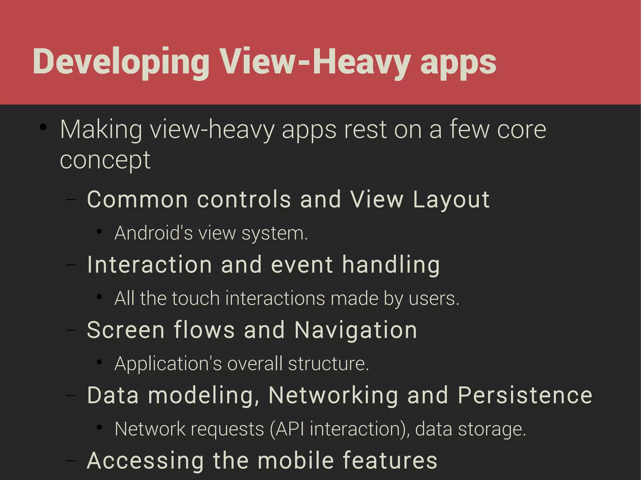 Developing View-Heavy apps


Making view-heavy apps rest on a few core
concept
−

Common controls and View Layout


−

Interaction and event handling


−

Application's overall structure.

Data modeling, Networking and Persistence


−

All the touch interactions made by users.

Screen flows and Navigation


−

Android's view system.

Network requests (API interaction), data storage.

Accessing the mobile features

 