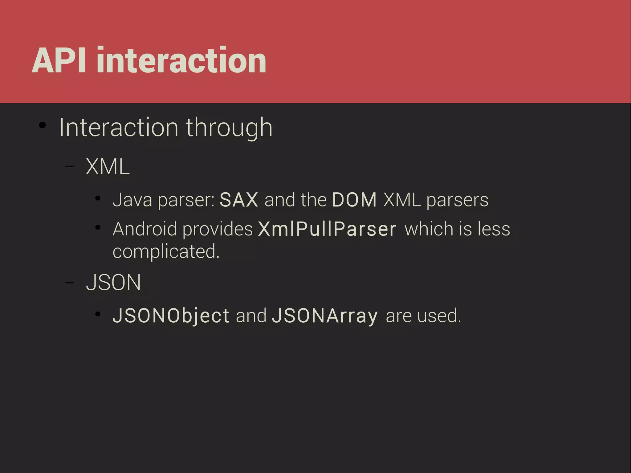 API interaction


Interaction through
−

XML



−

Java parser: SAX and the DOM XML parsers
Android provides XmlPullParser which is less
complicated.

JSON


JSONObject and JSONArray are used.

 