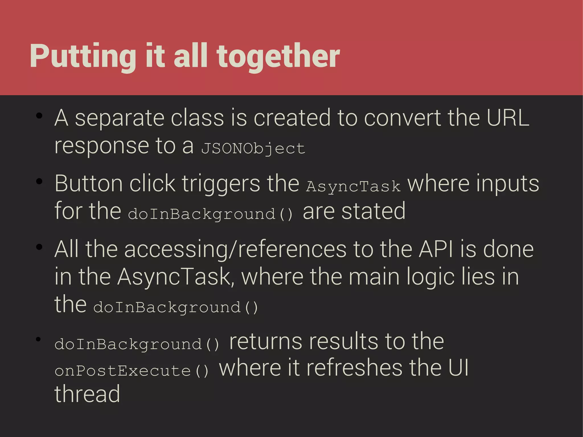 Putting it all together








A separate class is created to convert the URL
response to a JSONObject
Button click triggers the AsyncTask where inputs
for the doInBackground() are stated
All the accessing/references to the API is done
in the AsyncTask, where the main logic lies in
the doInBackground()
returns results to the
onPostExecute() where it refreshes the UI
thread
doInBackground()

 