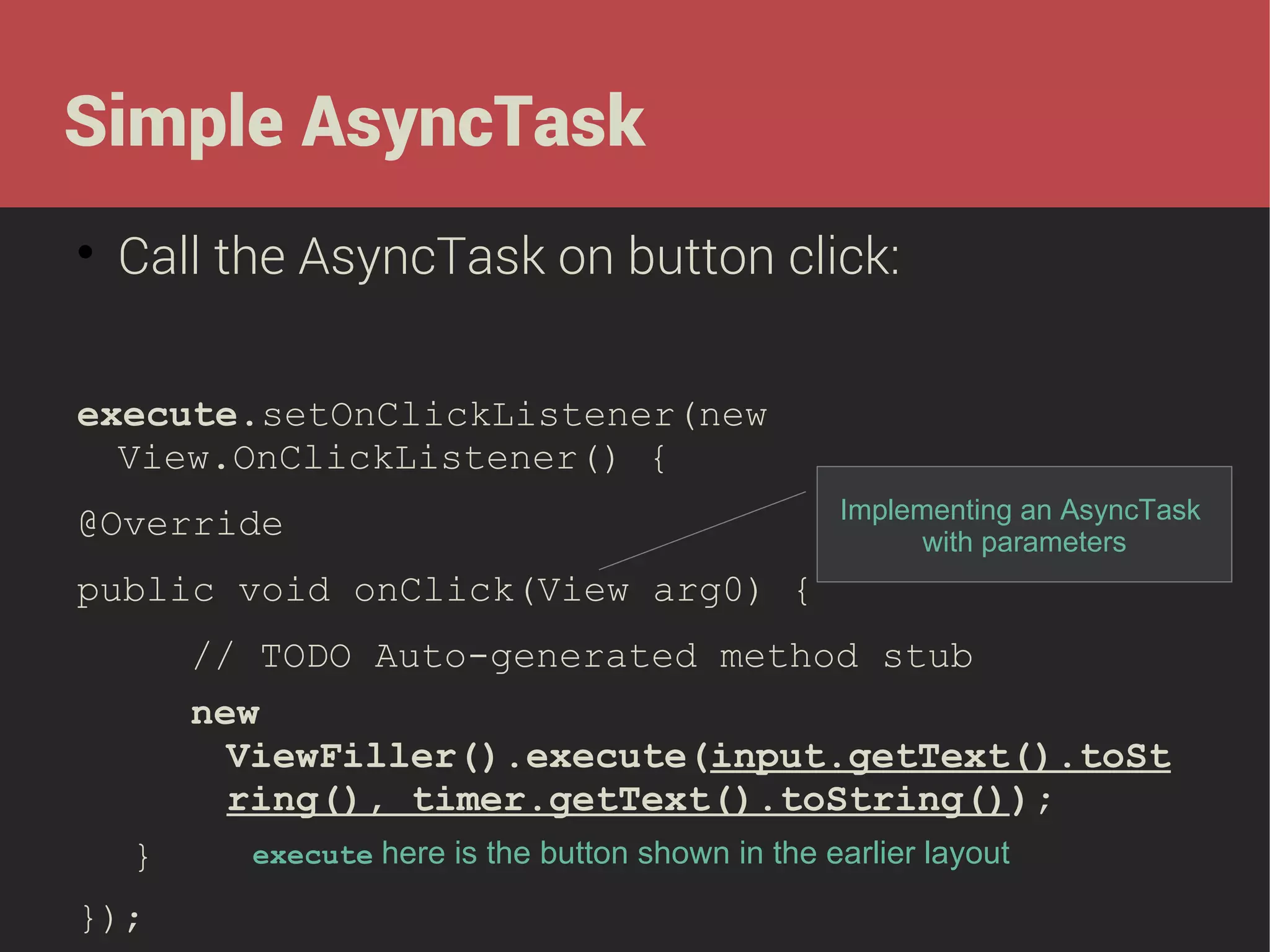 Simple AsyncTask


Call the AsyncTask on button click:

execute.setOnClickListener(new
View.OnClickListener() {
@Override

Implementing an AsyncTask
with parameters

public void onClick(View arg0) {
// TODO Auto-generated method stub
new
ViewFiller().execute(input.getText().toSt
ring(), timer.getText().toString());
}
});

execute here is the button shown in the earlier layout

 