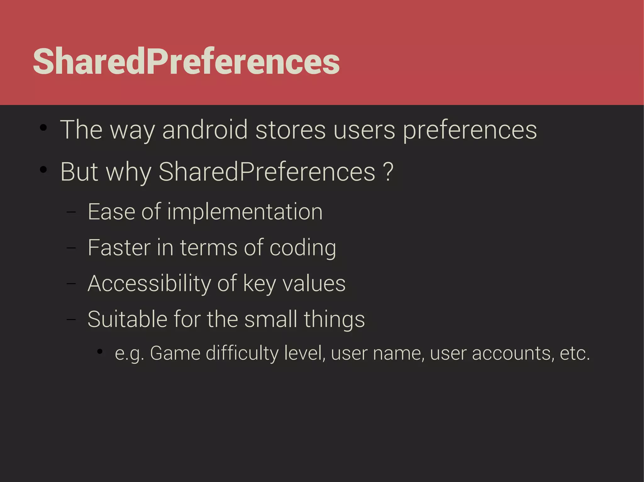 SharedPreferences


The way android stores users preferences



But why SharedPreferences ?
−

Ease of implementation

−

Faster in terms of coding

−

Accessibility of key values

−

Suitable for the small things


e.g. Game difficulty level, user name, user accounts, etc.

 