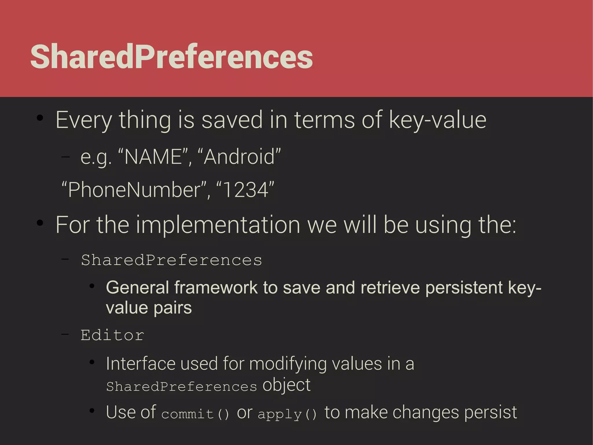 SharedPreferences


Every thing is saved in terms of key-value
−

e.g. “NAME”, “Android”

“PhoneNumber”, “1234”


For the implementation we will be using the:
−

SharedPreferences

−

General framework to save and retrieve persistent keyvalue pairs
Editor






Interface used for modifying values in a
SharedPreferences object
Use of commit() or apply() to make changes persist

 