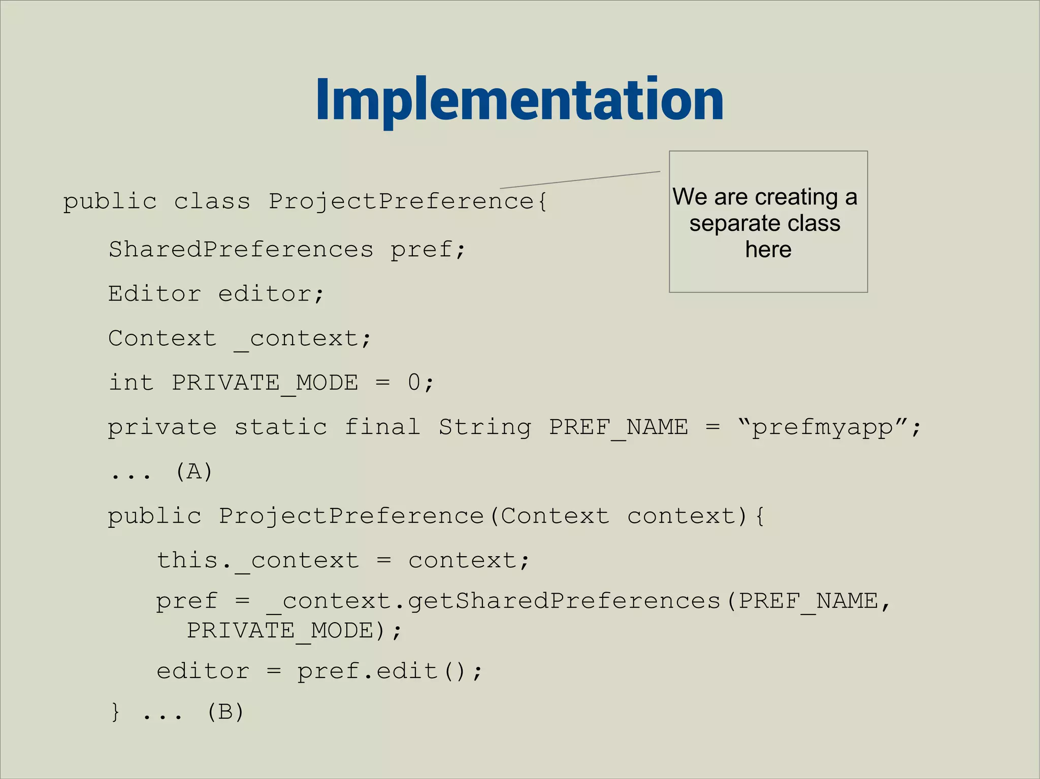 Implementation
public class ProjectPreference{
SharedPreferences pref;

We are creating a
separate class
here

Editor editor;
Context _context;
int PRIVATE_MODE = 0;
private static final String PREF_NAME = “prefmyapp”;
... (A)
public ProjectPreference(Context context){
this._context = context;
pref = _context.getSharedPreferences(PREF_NAME,
PRIVATE_MODE);
editor = pref.edit();
} ... (B)

 