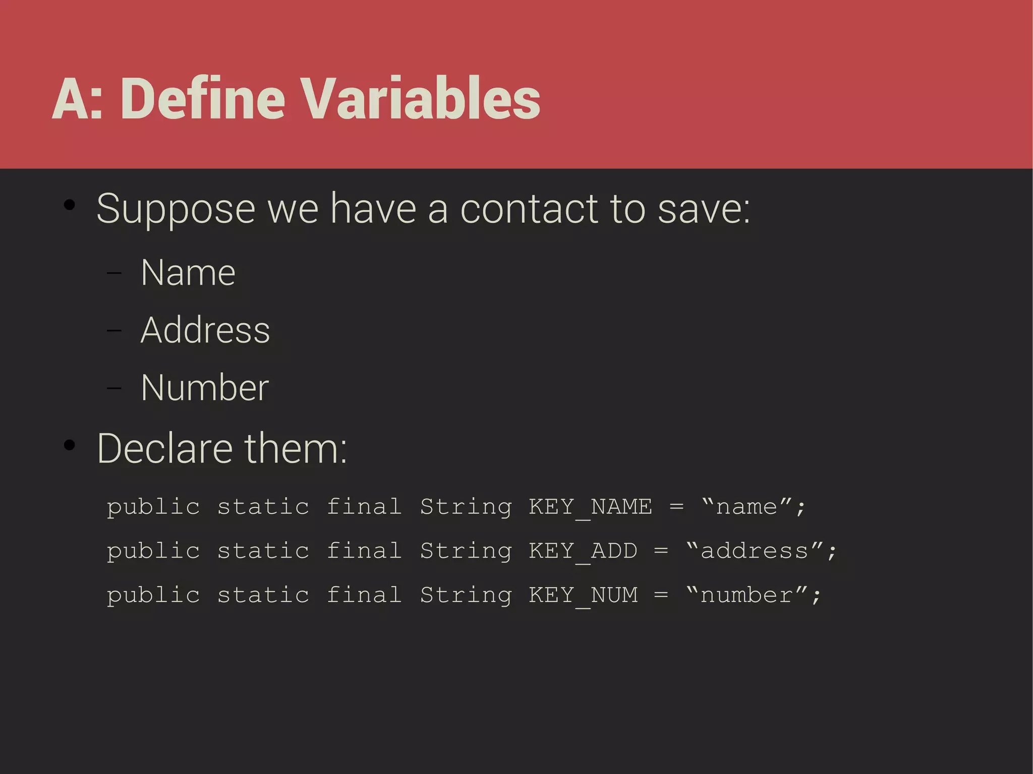 A: Define Variables


Suppose we have a contact to save:
−
−

Address

−


Name
Number

Declare them:
public static final String KEY_NAME = “name”;
public static final String KEY_ADD = “address”;
public static final String KEY_NUM = “number”;

 