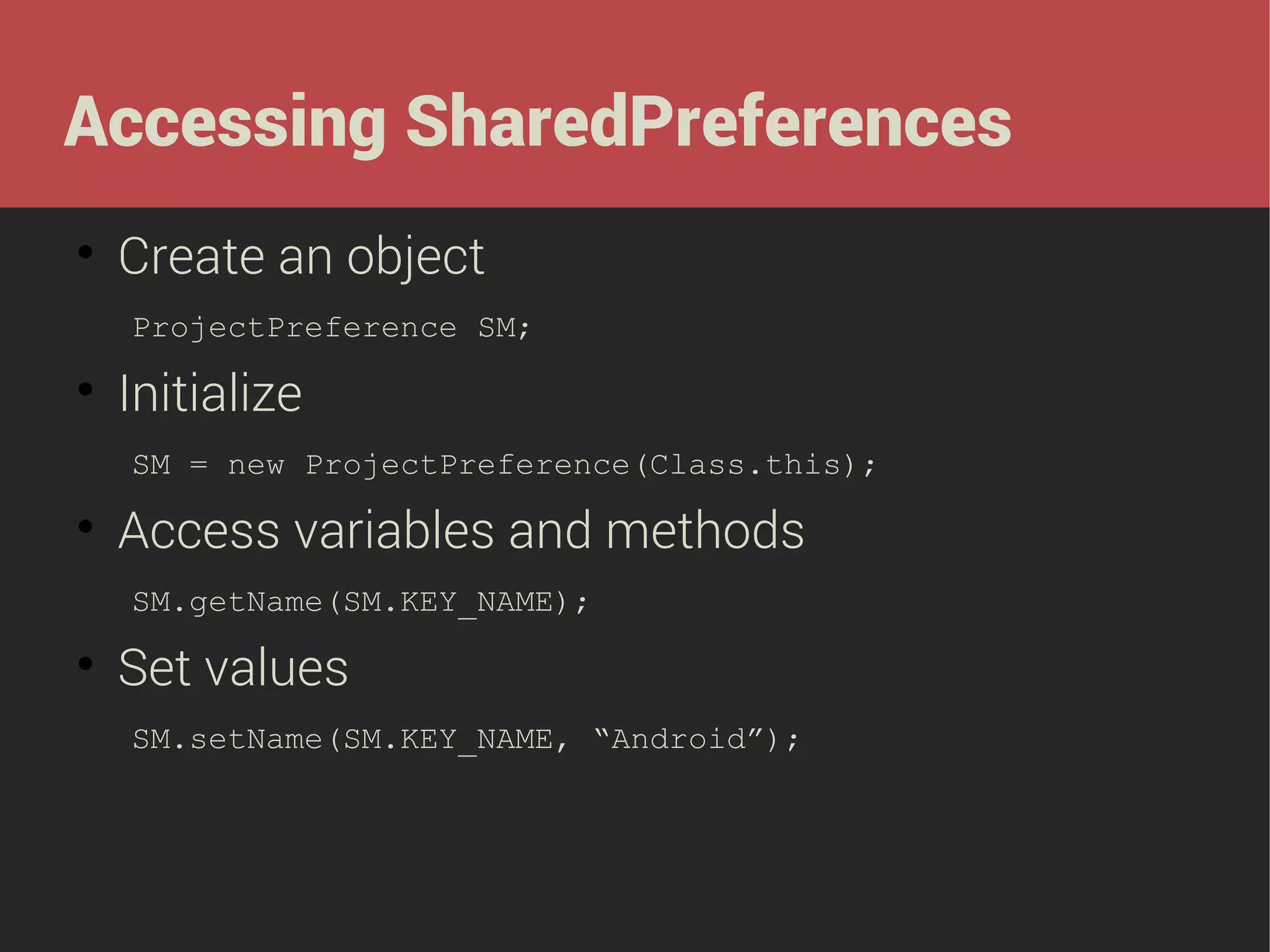 Accessing SharedPreferences


Create an object
ProjectPreference SM;



Initialize
SM = new ProjectPreference(Class.this);



Access variables and methods
SM.getName(SM.KEY_NAME);



Set values
SM.setName(SM.KEY_NAME, “Android”);

 