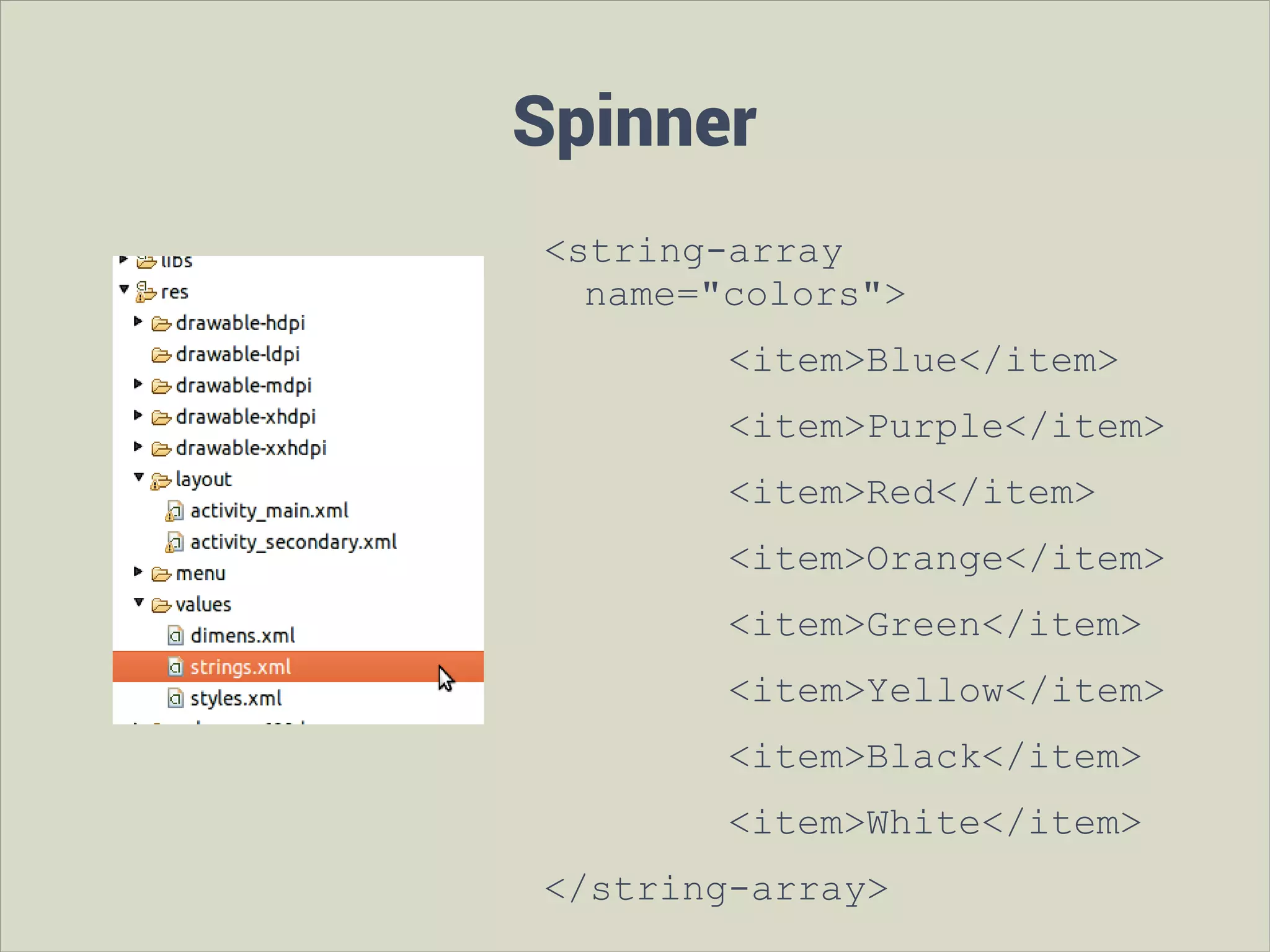 Spinner
<string-array
name="colors">
<item>Blue</item>
<item>Purple</item>
<item>Red</item>
<item>Orange</item>
<item>Green</item>
<item>Yellow</item>
<item>Black</item>
<item>White</item>
</string-array>

 