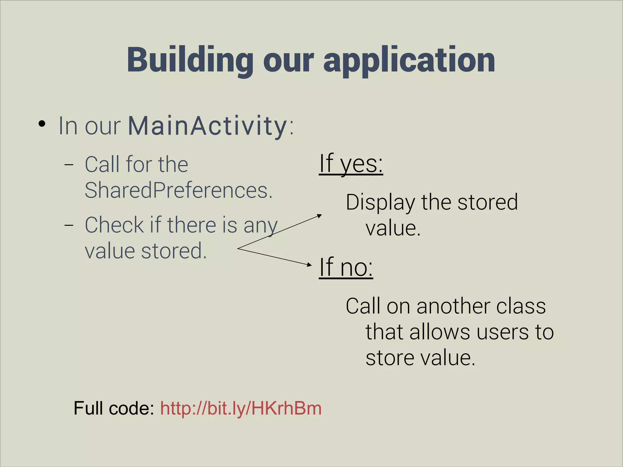 Building our application


In our MainActivity:
−
−

Call for the
SharedPreferences.
Check if there is any
value stored.

If yes:
Display the stored
value.

If no:
Call on another class
that allows users to
store value.

Full code: http://bit.ly/HKrhBm

 