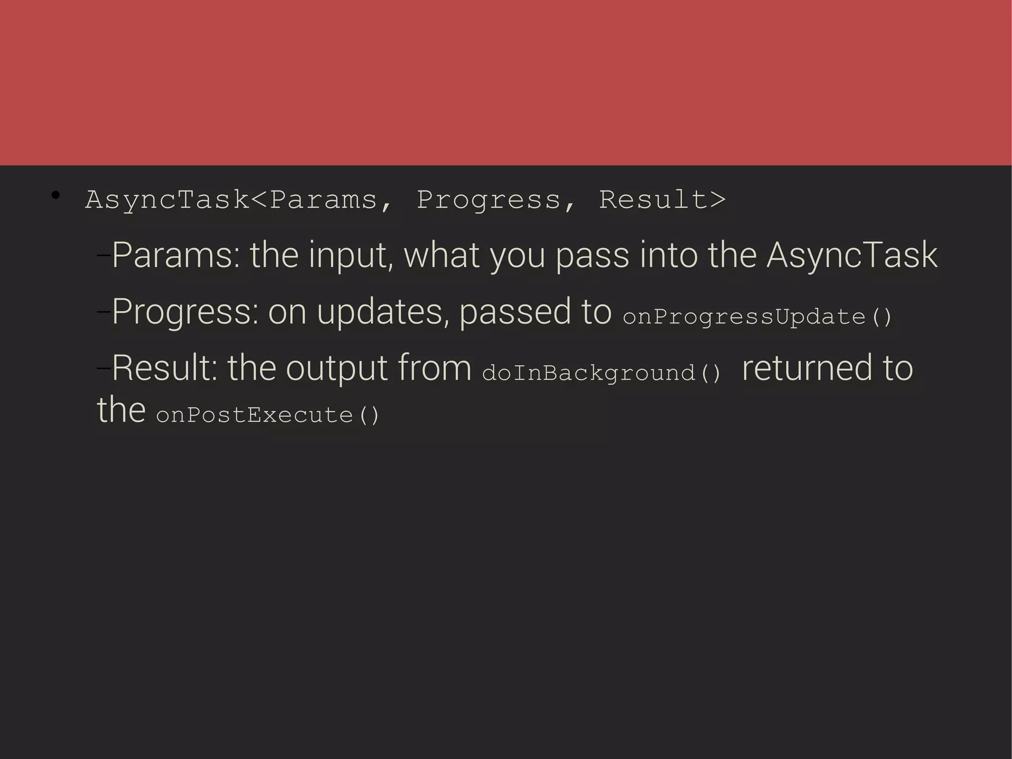 

AsyncTask<Params, Progress, Result>
−Params:

the input, what you pass into the AsyncTask

−Progress:
−Result:

on updates, passed to onProgressUpdate()

the output from doInBackground() returned to

the onPostExecute()

 