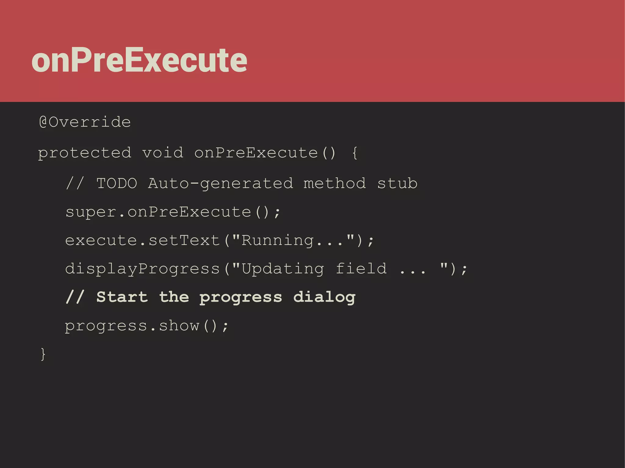 onPreExecute
@Override
protected void onPreExecute() {
// TODO Auto-generated method stub
super.onPreExecute();
execute.setText("Running...");
displayProgress("Updating field ... ");
// Start the progress dialog
progress.show();
}

 