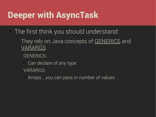 Deeper with AsyncTask


The first think you should understand:
−

They rely on Java concepts of GENERICS and
VARARGS
GENERICS:


Can declare of any type

VARARGS:


Arrays… you can pass in number of values

 