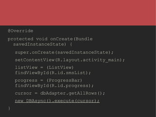 @Override
protected void onCreate(Bundle
savedInstanceState) {
super.onCreate(savedInstanceState);
setContentView(R.layout.activity_main);
listView = (ListView)
findViewById(R.id.smsList);
progress = (ProgressBar)
findViewById(R.id.progress);
cursor = dbAdapter.getAllRows();
new DBAsync().execute(cursor);
}

 