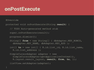 onPostExecute
@Override
protected void onPostExecute(String result) {
// TODO Auto-generated method stub
super.onPostExecute(result);
progress.dismiss();
String[] from = new String[] { dbAdapter.KEY_ROWID,
dbAdapter.KEY_NAME, dbAdapter.KEY_ADD };
int[] to = new int[] { R.id.list_id, R.id.list_name,
R.id.list_address };
SimpleCursorAdapter adapter = new
SimpleCursorAdapter(getApplicationContext(),
R.layout.result_layout, result, from, to, 1);
listView.setAdapter(adapter);
}

 