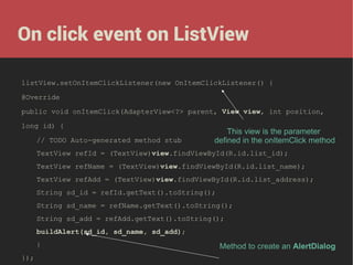 On click event on ListView
listView.setOnItemClickListener(new OnItemClickListener() {
@Override
public void onItemClick(AdapterView<?> parent, View view, int position,
long id) {
// TODO Auto-generated method stub

This view is the parameter
defined in the onItemClick method

TextView refId = (TextView)view.findViewById(R.id.list_id);
TextView refName = (TextView)view.findViewById(R.id.list_name);
TextView refAdd = (TextView)view.findViewById(R.id.list_address);
String sd_id = refId.getText().toString();
String sd_name = refName.getText().toString();
String sd_add = refAdd.getText().toString();
buildAlert(sd_id, sd_name, sd_add);
}
});

Method to create an AlertDialog

 