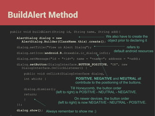 BuildAlert Method
public void buildAlert(String id, String name, String add){

We also have to create the
AlertDialog dialog = new
AlertDialog.Builder(ClassName.this).create(); object prior to declaring it
refers to
default android resources
dialog.setIcon(android.R.drawable.ic_dialog_info);
dialog.setTitle("View on Alert Dialog");

dialog.setMessage("id = "+id+"; name = "+name+"; address = "+add);
dialog.setButton(DialogInterface.BUTTON_POSITIVE, "OK", new
DialogInterface.OnClickListener() {
public void onClick(DialogInterface dialog,
int which) {
dialog.dismiss();
return;
}
});

POSITIVE, NEGATIVE and NEUTRAL all
contribute to the positioning of the buttons.
Till Honeycomb, the button order
(left to right) is POSITIVE - NEUTRAL - NEGATIVE.
On newer devices, the button order
(left to right) is now NEGATIVE - NEUTRAL - POSITIVE.

dialog.show(); Always remember to show me :)

 