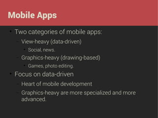 Mobile Apps


Two categories of mobile apps:
−

View-heavy (data-driven)


−

Graphics-heavy (drawing-based)




Social, news.
Games, photo editing.

Focus on data-driven
−

Heart of mobile development

−

Graphics-heavy are more specialized and more
advanced.

 