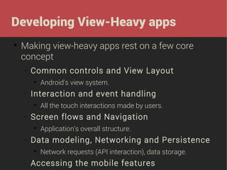 Developing View-Heavy apps


Making view-heavy apps rest on a few core
concept
−

Common controls and View Layout


−

Interaction and event handling


−

Application's overall structure.

Data modeling, Networking and Persistence


−

All the touch interactions made by users.

Screen flows and Navigation


−

Android's view system.

Network requests (API interaction), data storage.

Accessing the mobile features

 