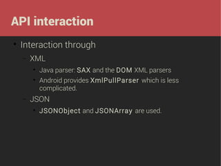 API interaction


Interaction through
−

XML



−

Java parser: SAX and the DOM XML parsers
Android provides XmlPullParser which is less
complicated.

JSON


JSONObject and JSONArray are used.

 