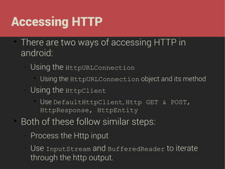 Accessing HTTP


There are two ways of accessing HTTP in
android:
−

Using the HttpURLConnection


−

Using the HttpClient




Using the HttpURLConnection object and its method
Use DefaultHttpClient, Http GET & POST,
HttpResponse, HttpEntity

Both of these follow similar steps:
−

Process the Http input

−

Use InputStream and BufferedReader to iterate
through the http output.

 