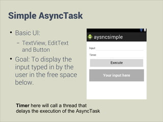 Simple AsyncTask


Basic UI:
−



TextView, EditText
and Button

Goal: To display the
input typed in by the
user in the free space
below.
Timer here will call a thread that
delays the execution of the AsyncTask

 