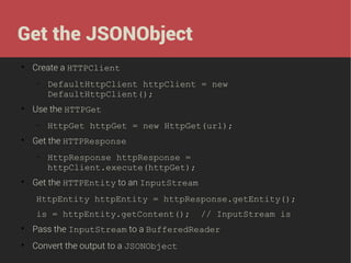 Get the JSONObject


Create a HTTPClient
−



Use the HTTPGet
−



HttpGet httpGet = new HttpGet(url);

Get the HTTPResponse
−



DefaultHttpClient httpClient = new
DefaultHttpClient();

HttpResponse httpResponse =
httpClient.execute(httpGet);

Get the HTTPEntity to an InputStream
HttpEntity httpEntity = httpResponse.getEntity();
is = httpEntity.getContent();

// InputStream is



Pass the InputStream to a BufferedReader



Convert the output to a JSONObject

 