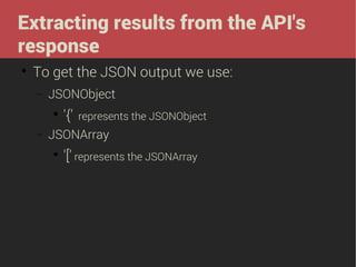 Extracting results from the API's
response


To get the JSON output we use:
−

JSONObject


−

'{'

represents the JSONObject

JSONArray


'[' represents the JSONArray

 