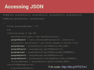 Accessing JSON
JSONObject googleObject1, googleObject2, googleObject3, googleObject4;
JSONArray googleArray1, googleArray2;
...
String distanceBetween = "";
try{
//Getting array of the API
UserFunctions users = new UserFunctions();
googleObject1 = users.distanceGET(places[0], places[1]);
//places[0] and places[1] are values passed on button click
googleArray1 = googleObject1.getJSONArray(TAG_ROW);
googleObject2 = googleArray1.getJSONObject(0);
googleArray2 = googleObject2.getJSONArray(TAG_ELEMENTS);
googleObject3 = googleArray2.getJSONObject(0);
googleObject4 = googleObject3.getJSONObject(TAG_DISTANCE);
distanceBetween = googleObject4.getString(TAG_TEXT);
}catch(JSONException e){
e.printStackTrace();

Full code: http://bit.ly/HTGTm1

 