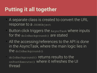 Putting it all together








A separate class is created to convert the URL
response to a JSONObject
Button click triggers the AsyncTask where inputs
for the doInBackground() are stated
All the accessing/references to the API is done
in the AsyncTask, where the main logic lies in
the doInBackground()
returns results to the
onPostExecute() where it refreshes the UI
thread
doInBackground()

 