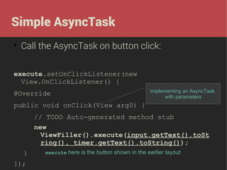 Simple AsyncTask


Call the AsyncTask on button click:

execute.setOnClickListener(new
View.OnClickListener() {
@Override

Implementing an AsyncTask
with parameters

public void onClick(View arg0) {
// TODO Auto-generated method stub
new
ViewFiller().execute(input.getText().toSt
ring(), timer.getText().toString());
}
});

execute here is the button shown in the earlier layout

 