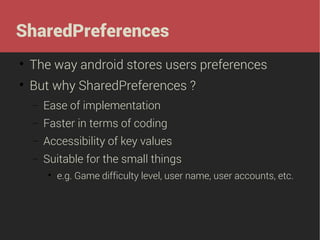 SharedPreferences


The way android stores users preferences



But why SharedPreferences ?
−

Ease of implementation

−

Faster in terms of coding

−

Accessibility of key values

−

Suitable for the small things


e.g. Game difficulty level, user name, user accounts, etc.

 