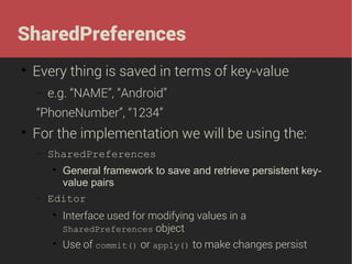 SharedPreferences


Every thing is saved in terms of key-value
−

e.g. “NAME”, “Android”

“PhoneNumber”, “1234”


For the implementation we will be using the:
−

SharedPreferences

−

General framework to save and retrieve persistent keyvalue pairs
Editor






Interface used for modifying values in a
SharedPreferences object
Use of commit() or apply() to make changes persist

 