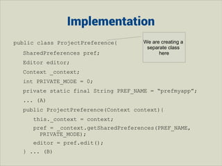 Implementation
public class ProjectPreference{
SharedPreferences pref;

We are creating a
separate class
here

Editor editor;
Context _context;
int PRIVATE_MODE = 0;
private static final String PREF_NAME = “prefmyapp”;
... (A)
public ProjectPreference(Context context){
this._context = context;
pref = _context.getSharedPreferences(PREF_NAME,
PRIVATE_MODE);
editor = pref.edit();
} ... (B)

 
