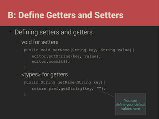 B: Define Getters and Setters


Defining setters and getters
−

void for setters
public void setName(String key, String value){
editor.putString(key, value);
editor.commit();
}

−

<types> for getters
public String getName(String key){
return pref.getString(key, “”);
}
You can
define your default
values here

 