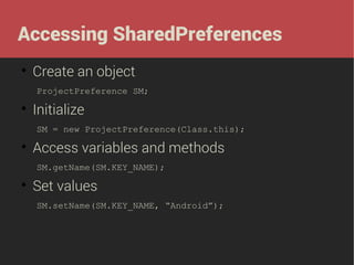 Accessing SharedPreferences


Create an object
ProjectPreference SM;



Initialize
SM = new ProjectPreference(Class.this);



Access variables and methods
SM.getName(SM.KEY_NAME);



Set values
SM.setName(SM.KEY_NAME, “Android”);

 
