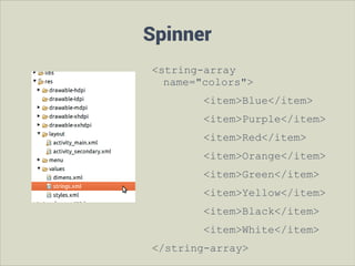 Spinner
<string-array
name="colors">
<item>Blue</item>
<item>Purple</item>
<item>Red</item>
<item>Orange</item>
<item>Green</item>
<item>Yellow</item>
<item>Black</item>
<item>White</item>
</string-array>

 