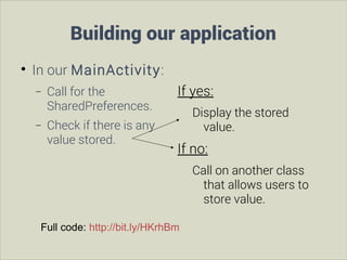 Building our application


In our MainActivity:
−
−

Call for the
SharedPreferences.
Check if there is any
value stored.

If yes:
Display the stored
value.

If no:
Call on another class
that allows users to
store value.

Full code: http://bit.ly/HKrhBm

 