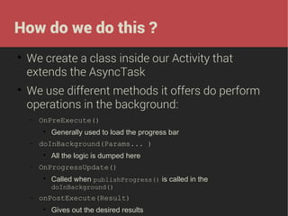 How do we do this ?




We create a class inside our Activity that
extends the AsyncTask
We use different methods it offers do perform
operations in the background:
−

OnPreExecute()


−

doInBackground(Params... )


−

Generally used to load the progress bar
All the logic is dumped here

OnProgressUpdate()


Called when publishProgress() is called in the
doInBackground()

−

onPostExecute(Result)


Gives out the desired results

 