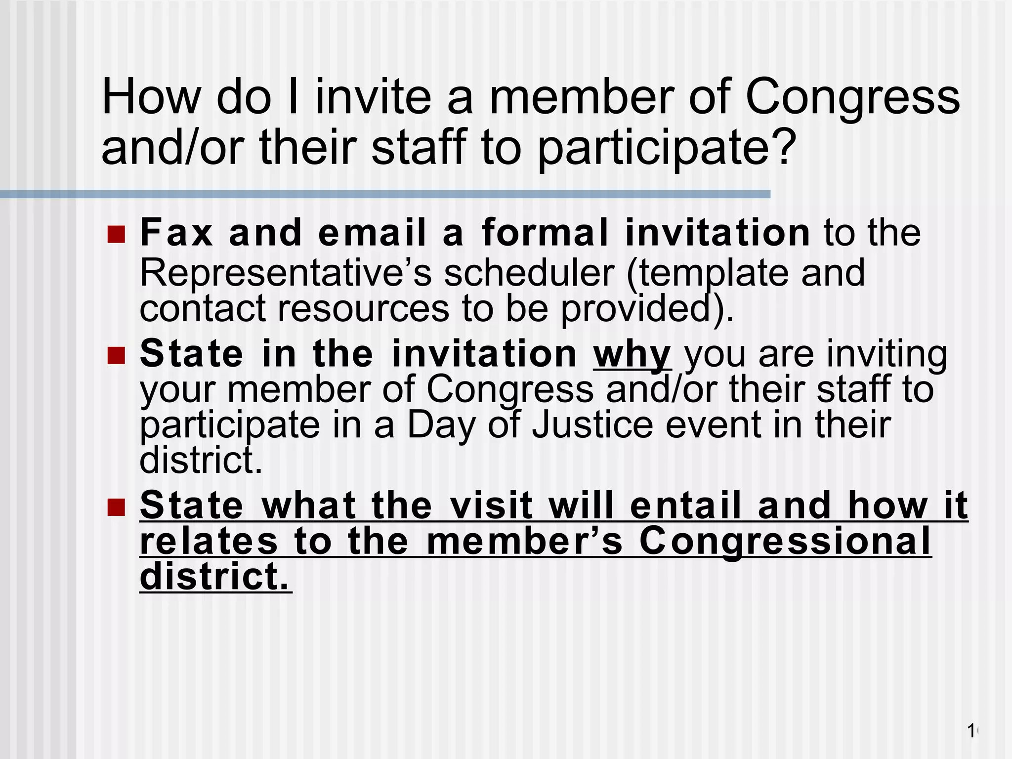 How do I invite a member of Congress and/or their staff to participate? Fax and email a formal invitation  to the Representative ’ s scheduler (template and contact resources to be provided). State in the invitation  why  you are inviting your member of Congress and/or their staff to participate in a Day of Justice event in their district.  State what the visit will entail and how it relates to the member’s Congressional district. 