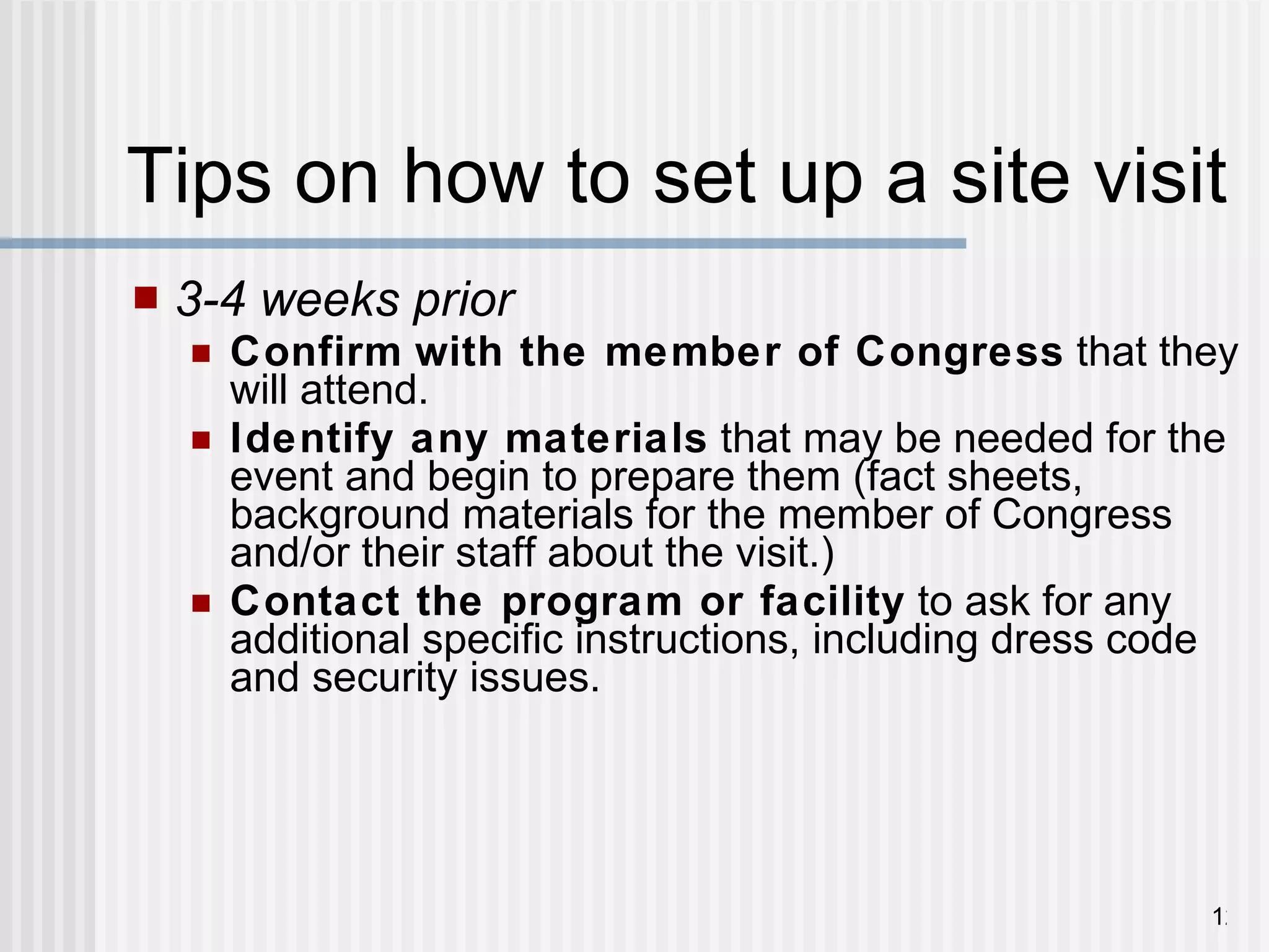 Tips on how to set up a site visit 3-4 weeks prior Confirm   with the member of Congress  that they will attend.  Identify any materials  that may be needed for the event and begin to prepare them (fact sheets, background materials for the member of Congress and/or their staff about the visit.) Contact the program or facility  to ask for any additional specific instructions, including dress code and security issues. 