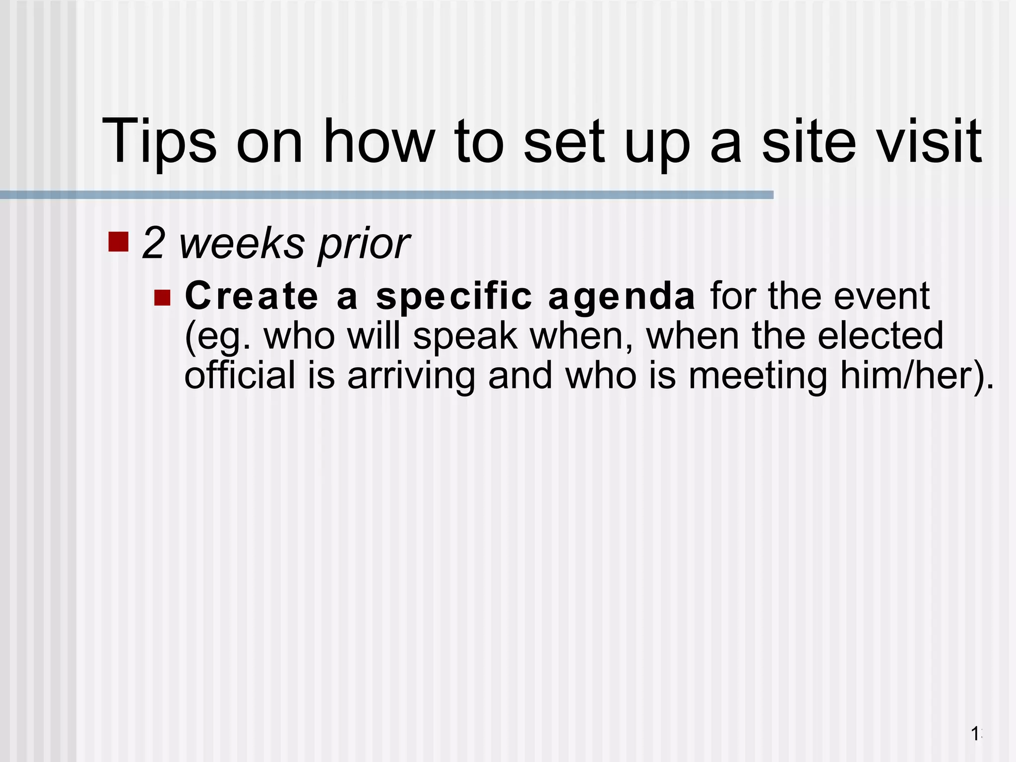 Tips on how to set up a site visit 2 weeks prior   Create a specific agenda  for the event (eg. who will speak when, when the elected official is arriving and who is meeting him/her). 