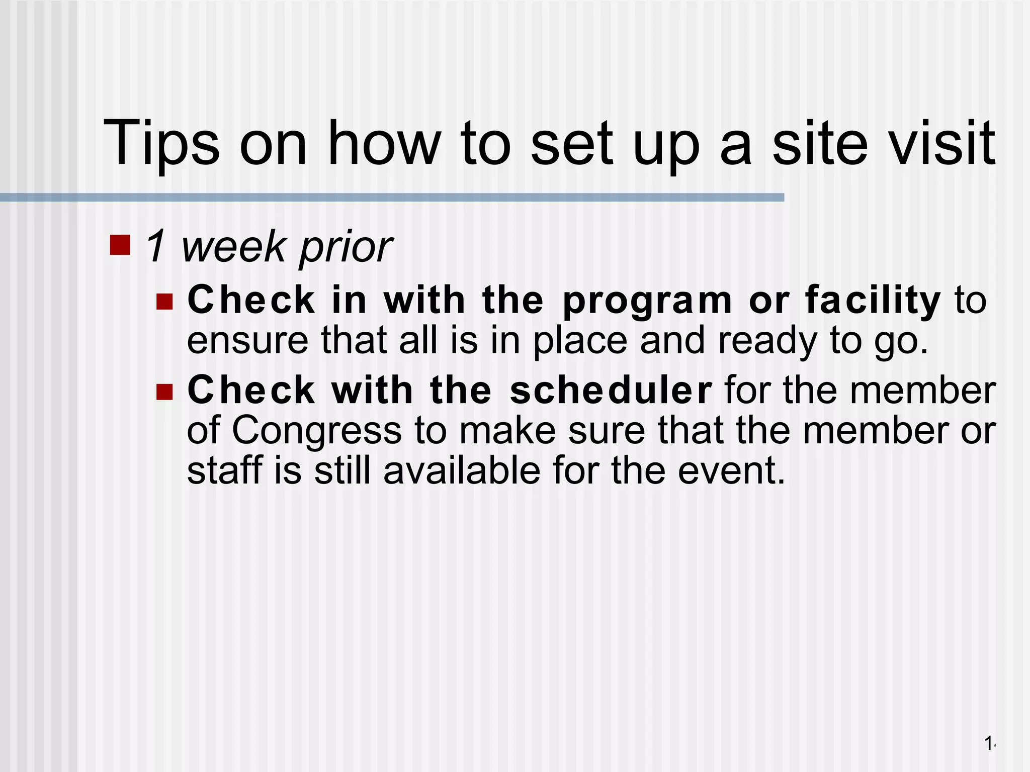 Tips on how to set up a site visit  1 week prior   Check in with the program or facility  to ensure that all is in place and ready to go. Check with the scheduler  for the member of Congress to make sure that the member or staff is still available for the event. 