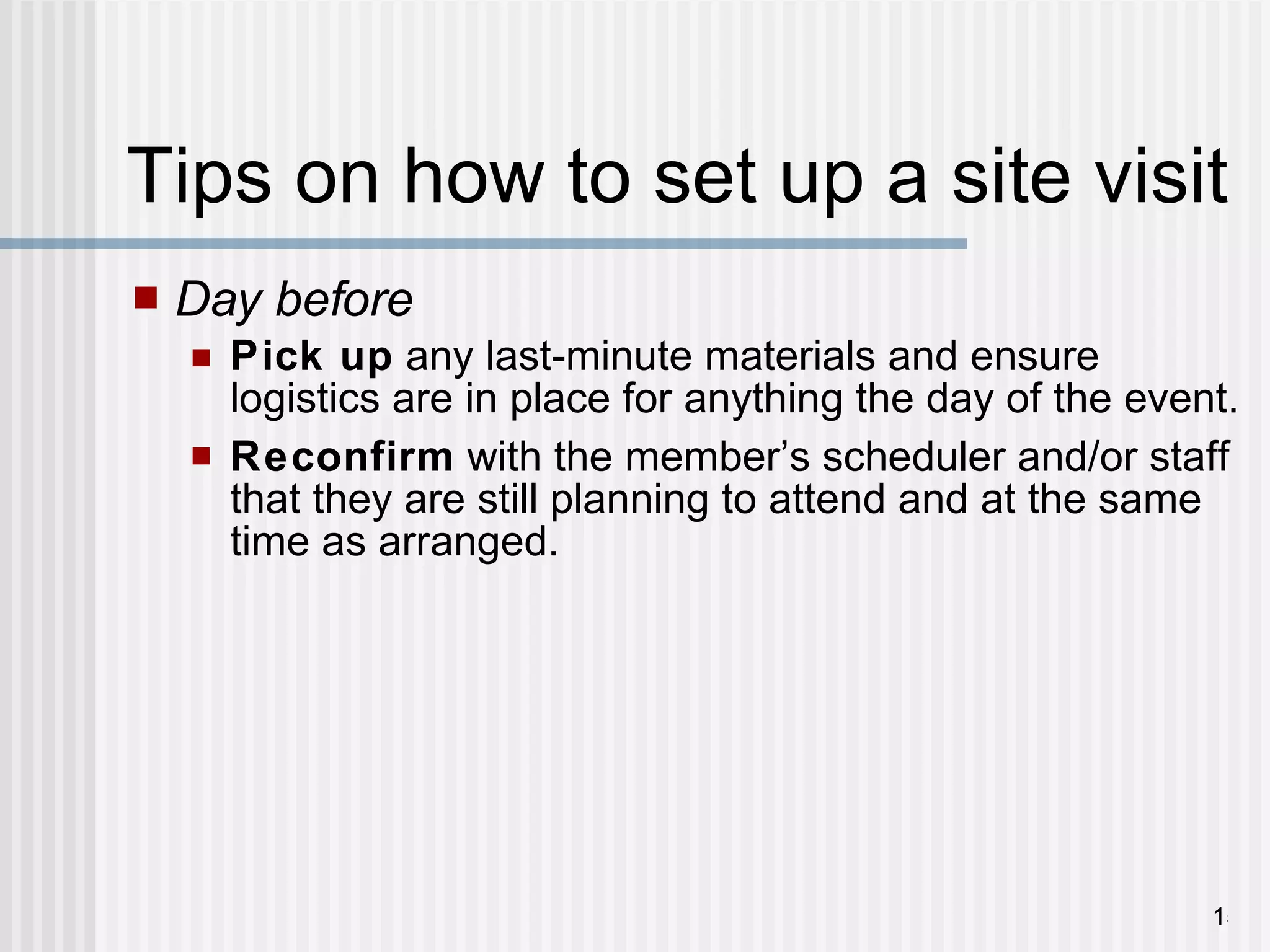 Tips on how to set up a site visit  Day before Pick up  any last-minute materials and ensure logistics are in place for anything the day of the event. Reconfirm  with the member ’ s scheduler and/or staff that they are still planning to attend and at the same time as arranged. 