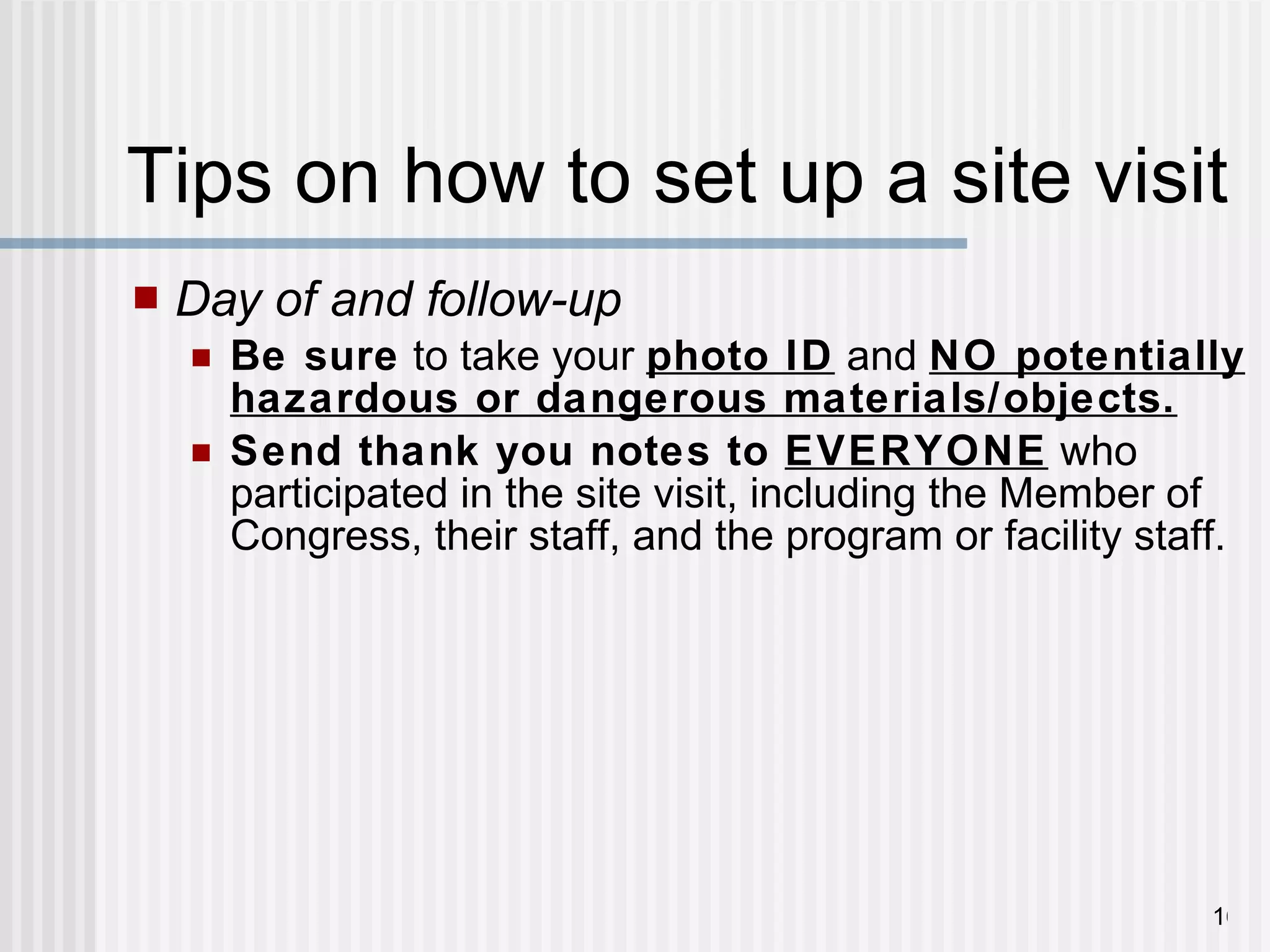 Tips on how to set up a site visit Day of and follow-up Be sure  to take your  photo ID  and  NO potentially hazardous or dangerous materials/objects. Send thank you notes to  EVERYONE  who participated in the site visit, including the Member of Congress, their staff, and the program or facility staff.  