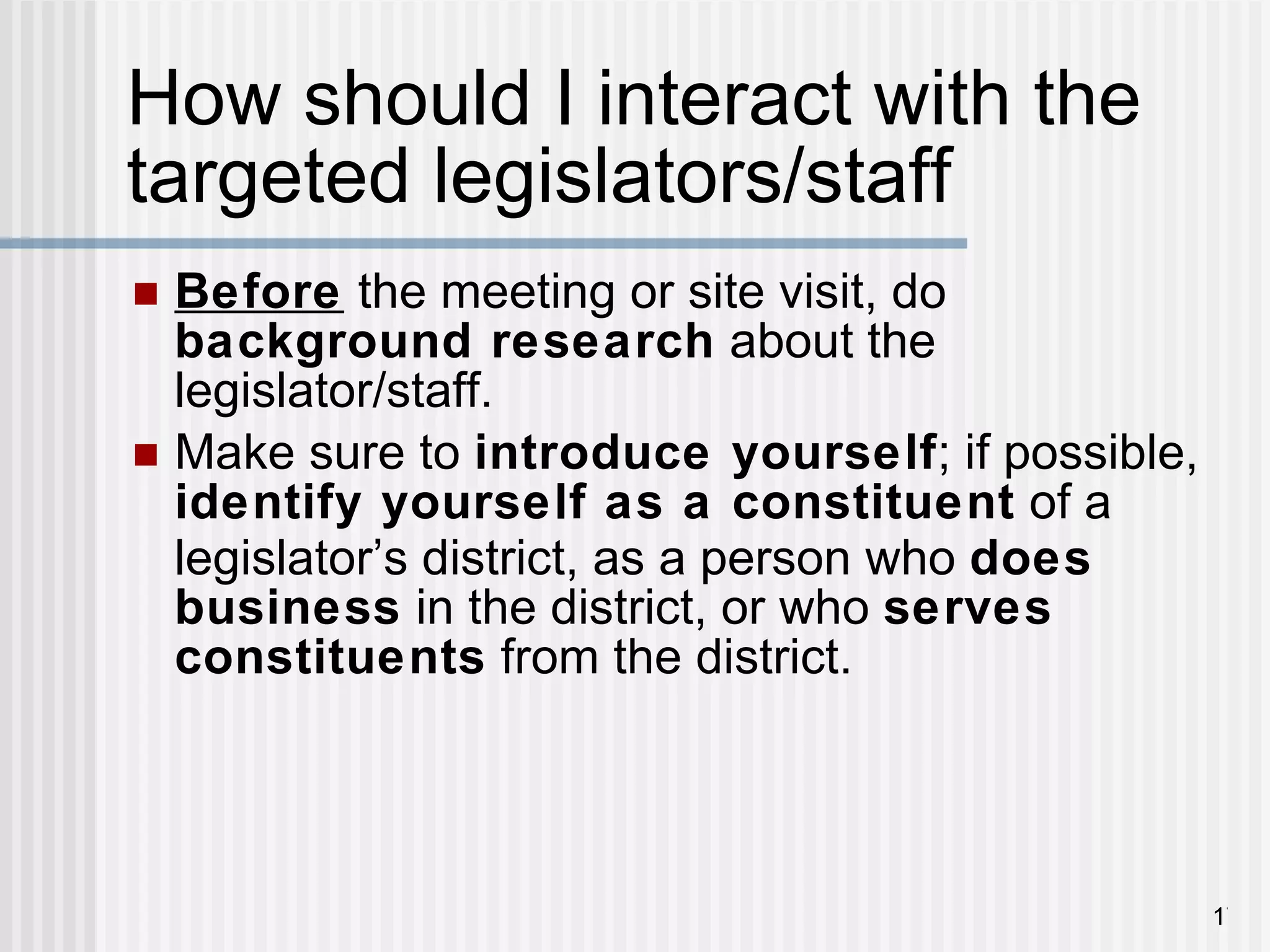 How should I interact with the targeted legislators/staff Before  the meeting or site visit, do  background research  about the legislator/staff. Make sure to  introduce yourself ; if possible,  identify yourself as a constituent  of a legislator ’ s district, as a person who  does business  in the district, or who  serves constituents  from the district. 