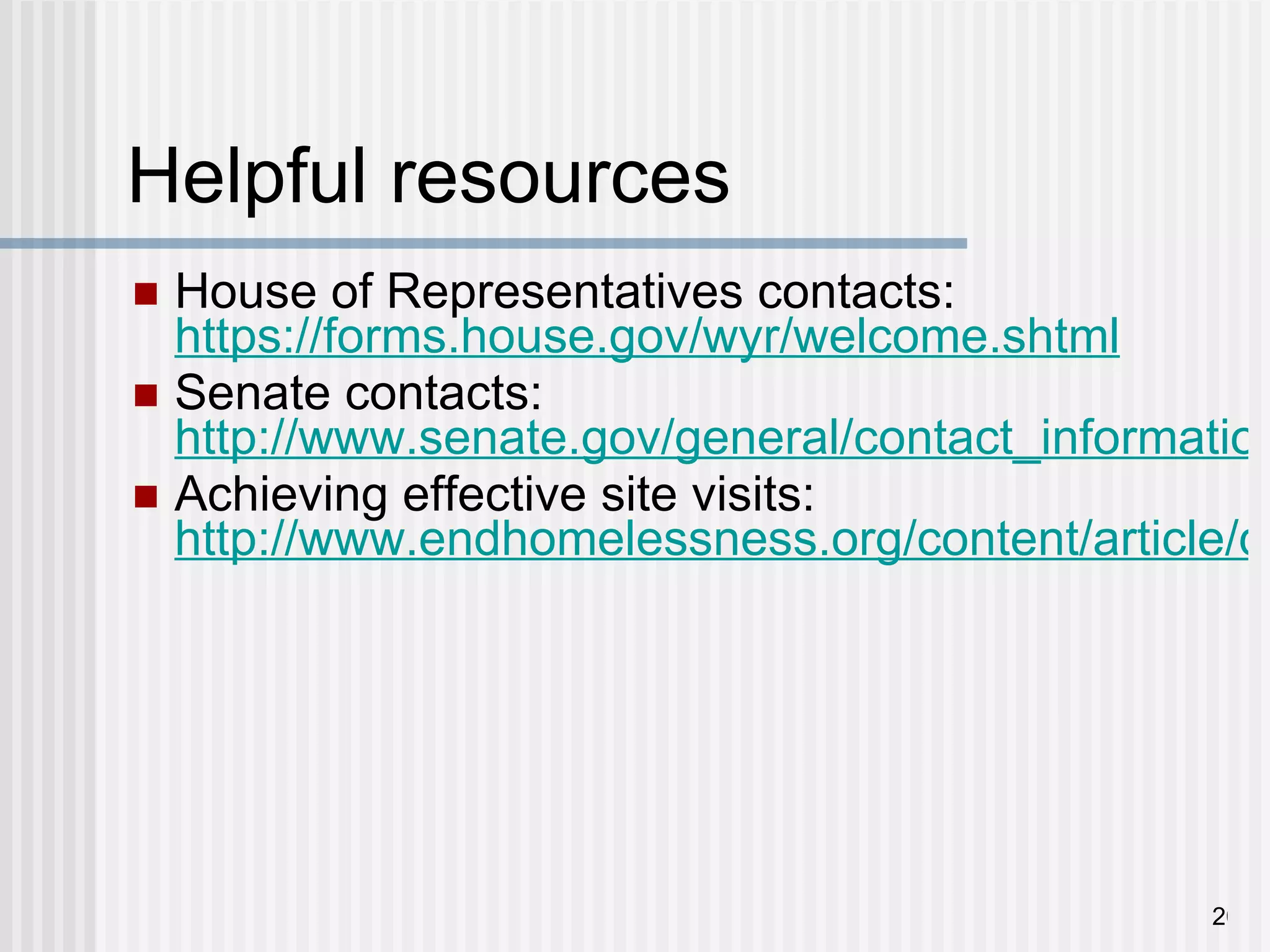 Helpful resources House of Representatives contacts:  https://forms.house.gov/wyr/welcome.shtml Senate contacts:  http://www.senate.gov/general/contact_information/senators_cfm.cfm Achieving effective site visits:  http://www.endhomelessness.org/content/article/detail/3710 