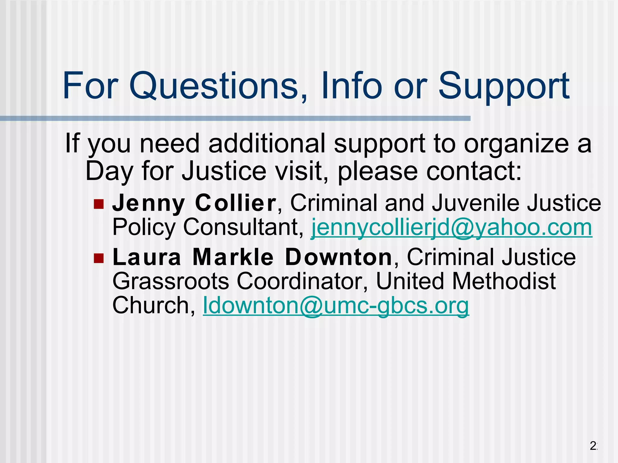 For Questions, Info or Support If you need additional support to organize a Day for Justice visit, please contact: Jenny Collier , Criminal and Juvenile Justice Policy Consultant,  [email_address] Laura Markle Downton , Criminal Justice Grassroots Coordinator, United Methodist Church,  [email_address]   