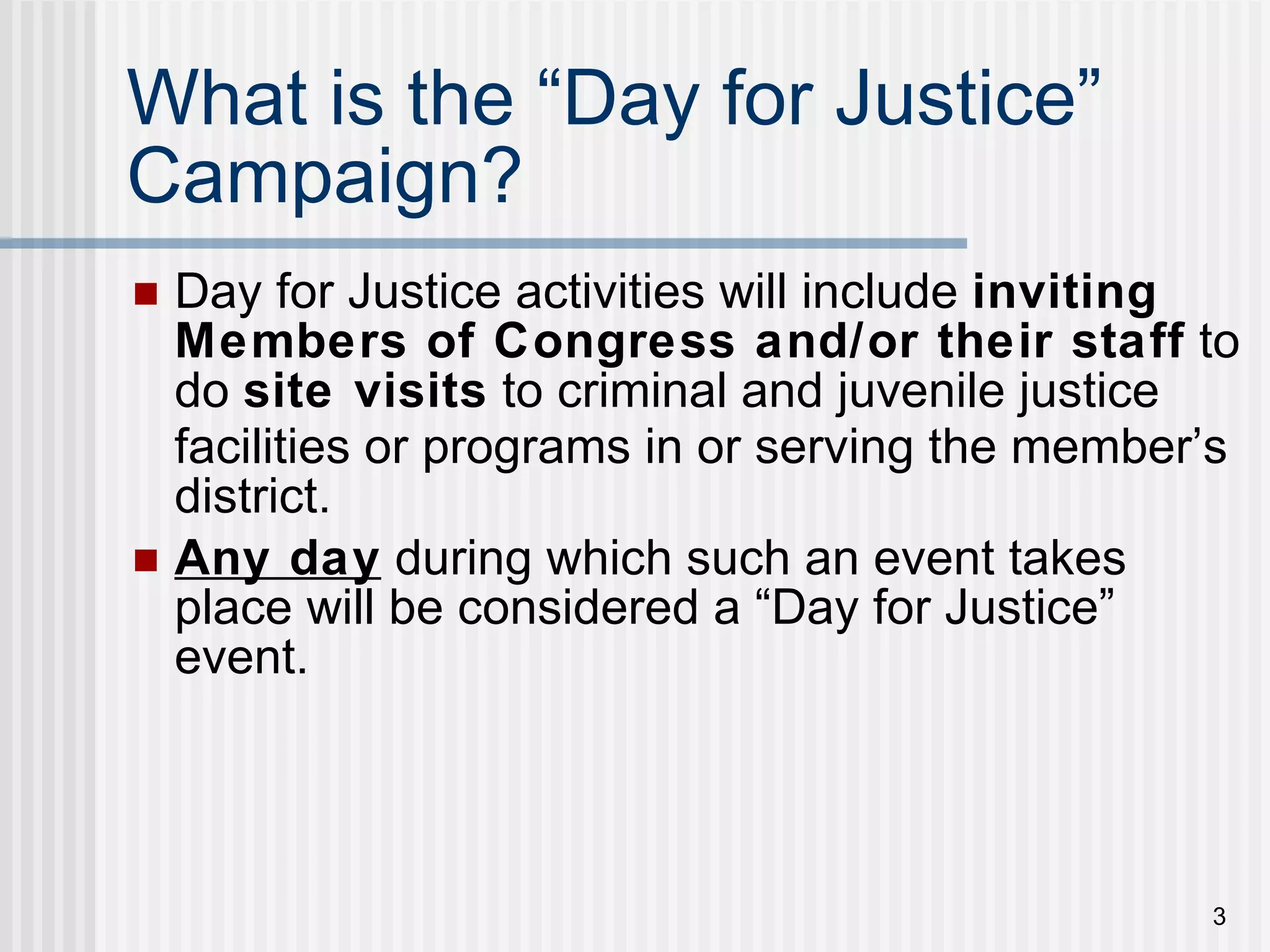 What is the  “ Day for Justice ”  Campaign? Day for Justice activities will include  inviting   Members of Congress and/or their staff  to do  site visits  to criminal and juvenile justice facilities or programs in or serving the member ’ s district. Any day  during which such an event takes place will be considered a “Day for Justice” event. 